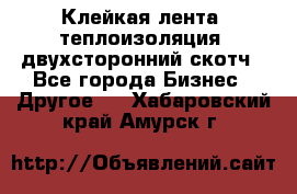 Клейкая лента, теплоизоляция, двухсторонний скотч - Все города Бизнес » Другое   . Хабаровский край,Амурск г.